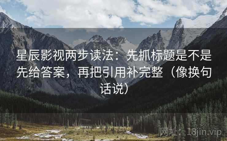 星辰影视两步读法：先抓标题是不是先给答案，再把引用补完整（像换句话说）
