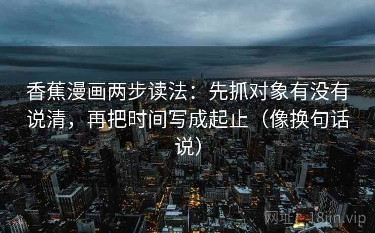 香蕉漫画两步读法：先抓对象有没有说清，再把时间写成起止（像换句话说）  第2张