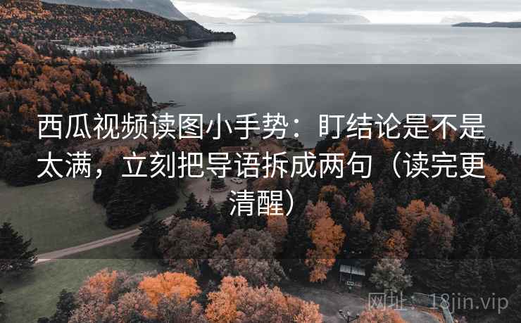 西瓜视频读图小手势:盯结论是不是太满,立刻把导语拆成两句(读完更清醒)