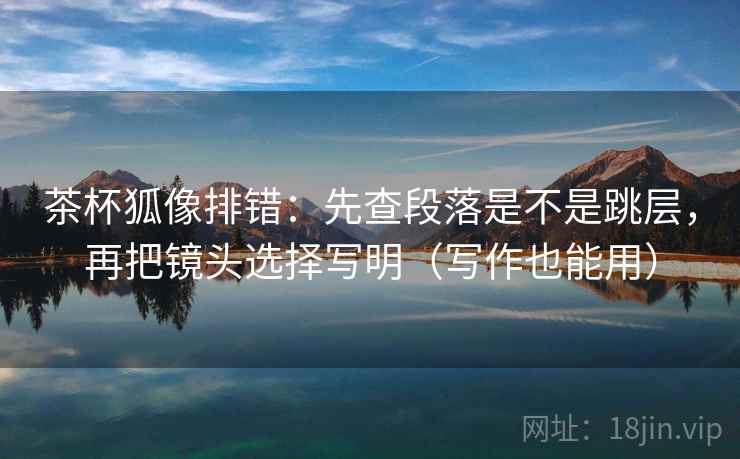 茶杯狐像排错：先查段落是不是跳层，再把镜头选择写明（写作也能用）