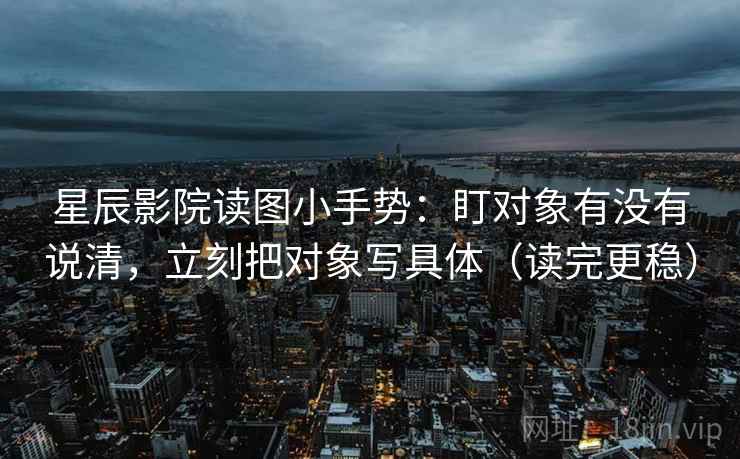 星辰影院读图小手势：盯对象有没有说清，立刻把对象写具体（读完更稳）