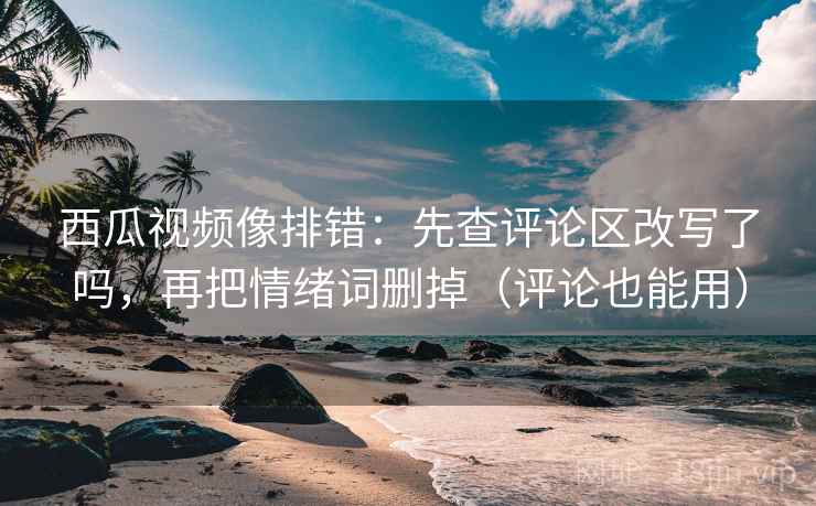 西瓜视频像排错：先查评论区改写了吗，再把情绪词删掉（评论也能用）