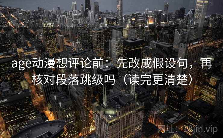 age动漫想评论前：先改成假设句，再核对段落跳级吗（读完更清楚）