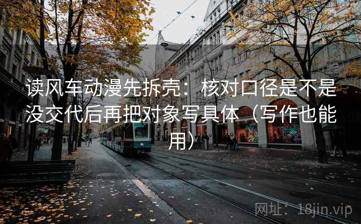 读风车动漫先拆壳：核对口径是不是没交代后再把对象写具体（写作也能用）