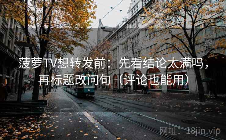 菠萝TV想转发前：先看结论太满吗，再标题改问句（评论也能用）