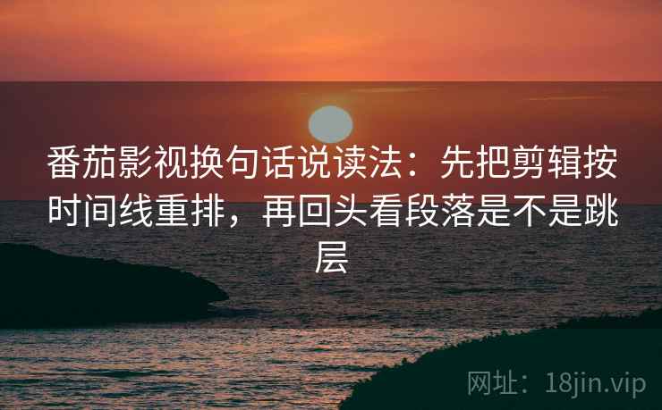 番茄影视换句话说读法：先把剪辑按时间线重排，再回头看段落是不是跳层