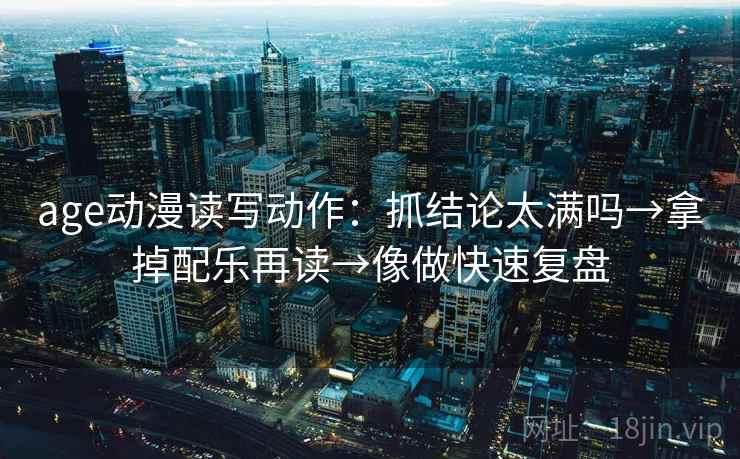 age动漫读写动作:抓结论太满吗→拿掉配乐再读→像做快速复盘