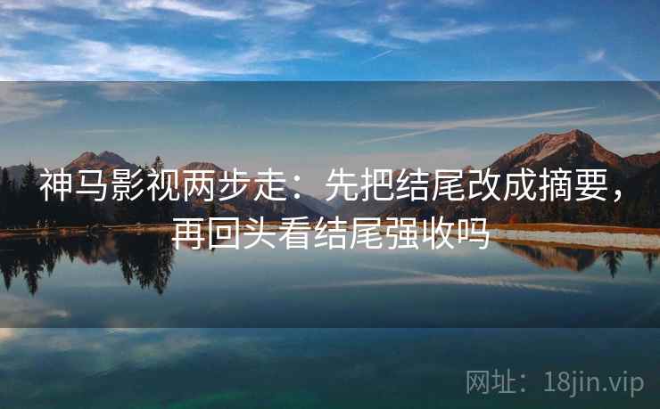 神马影视两步走：先把结尾改成摘要，再回头看结尾强收吗