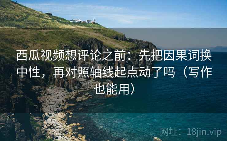 西瓜视频想评论之前：先把因果词换中性，再对照轴线起点动了吗（写作也能用）