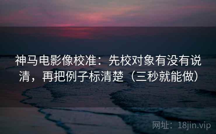 神马电影像校准：先校对象有没有说清，再把例子标清楚（三秒就能做）