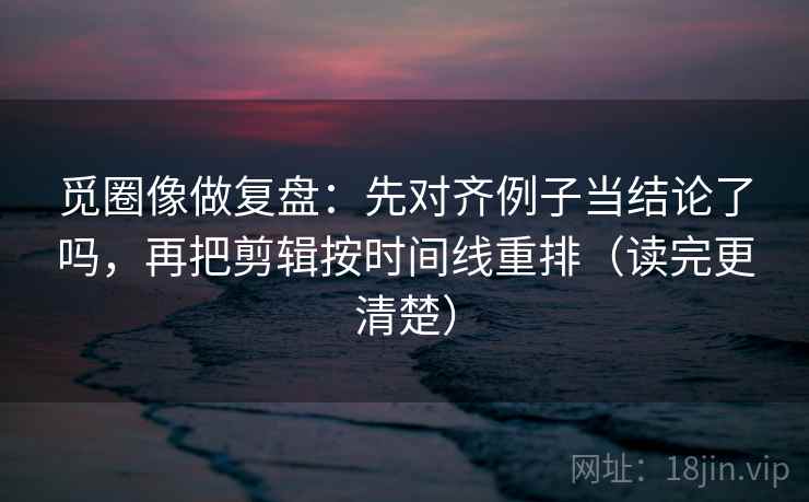 觅圈像做复盘：先对齐例子当结论了吗，再把剪辑按时间线重排（读完更清楚）  第2张