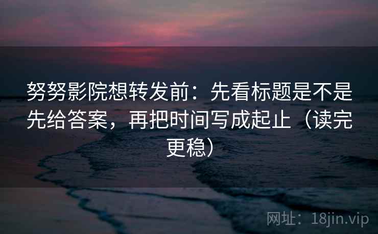 努努影院想转发前：先看标题是不是先给答案，再把时间写成起止（读完更稳）