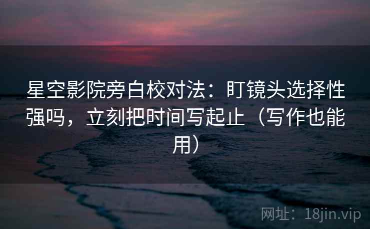 星空影院旁白校对法：盯镜头选择性强吗，立刻把时间写起止（写作也能用）