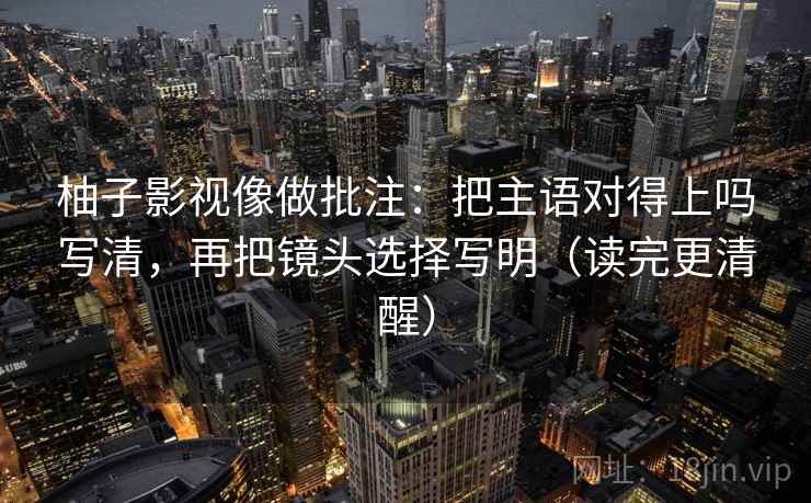 柚子影视像做批注：把主语对得上吗写清，再把镜头选择写明（读完更清醒）  第2张