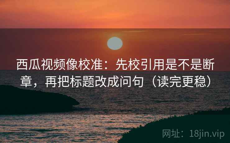 西瓜视频像校准：先校引用是不是断章，再把标题改成问句（读完更稳）  第2张