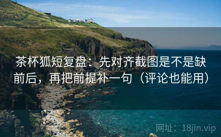 茶杯狐短复盘：先对齐截图是不是缺前后，再把前提补一句（评论也能用）  第2张