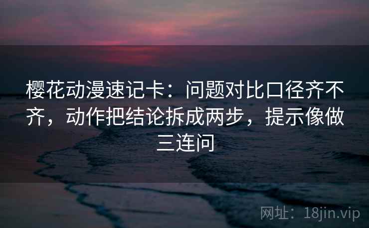 樱花动漫速记卡：问题对比口径齐不齐，动作把结论拆成两步，提示像做三连问