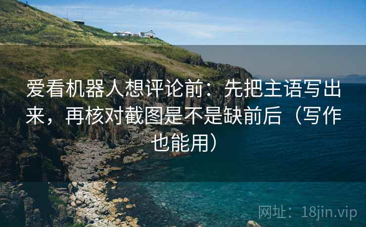 爱看机器人想评论前：先把主语写出来，再核对截图是不是缺前后（写作也能用）