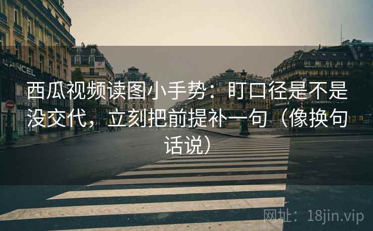 西瓜视频读图小手势:盯口径是不是没交代,立刻把前提补一句(像换句话说)