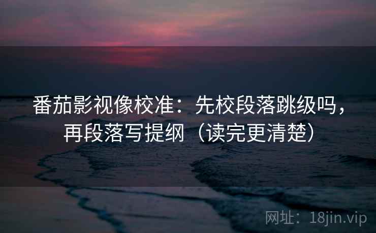 番茄影视像校准：先校段落跳级吗，再段落写提纲（读完更清楚）  第2张